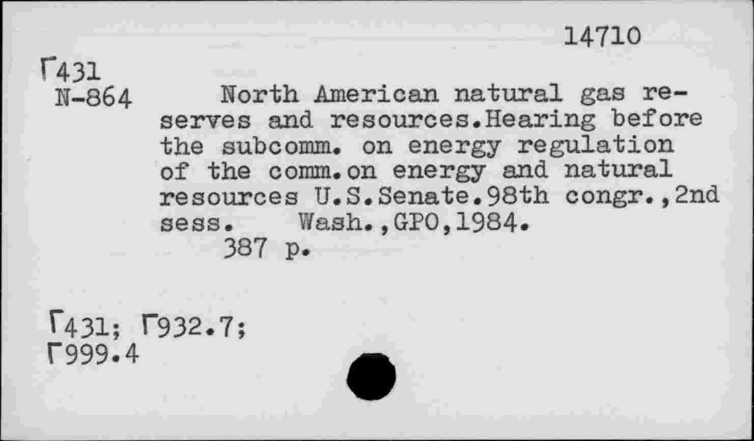 ﻿14710
f431
N-864 North American natural gas reserves and resources.Hearing before the subcomm, on energy regulation of the comm.on energy and natural resources U.S.Senate.98th congr.,2nd sess. Wash.,GPO,1984.
387 p.
1*431; T932.7;
f999.4